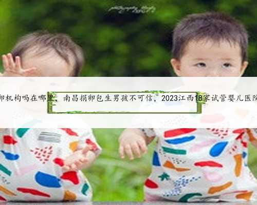 南昌有供卵机构吗在哪里，南昌捐卵包生男孩不可信，2023江西18家试管婴儿医院